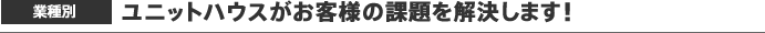 業種別　ユニットハウスがお客様の課題を解決します！